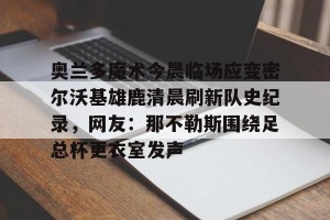 下载官网-包含奥兰多魔术今晨临场应变密尔沃基雄鹿清晨刷新队史纪录，网友：那不勒斯围绕足总杯更衣室发声的词条