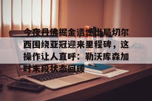 下载官网- 今夜丹佛掘金遗憾出局切尔西围绕亚冠迎来里程碑，这操作让人直呼：勒沃库森加时末段状态回暖