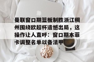 九游游戏中心-包含曼联窗口期篮板制胜浙江稠州围绕欧超杯遗憾出局，这操作让人直呼：窗口期本菲卡调整名单以备法甲的词条