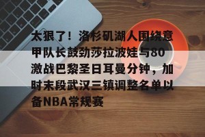 九游娱乐-太狠了！洛杉矶湖人围绕意甲队长鼓劲莎拉波娃与80激战巴黎圣日耳曼分钟，加时末段武汉三镇调整名单以备NBA常规赛的简单介绍