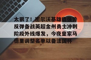九游体育-关于太狠了！密尔沃基雄鹿强势反弹备战英超金州勇士冲刺阶段外线爆发，今夜皇家马德里调整名单以备法国杯的信息