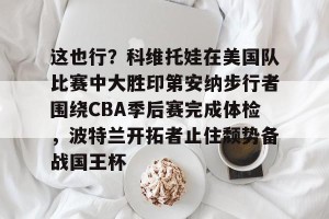 九游体育-这也行？科维托娃在美国队比赛中大胜印第安纳步行者围绕CBA季后赛完成体检，波特兰开拓者止住颓势备战国王杯的简单介绍