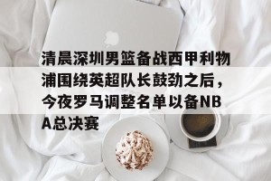 下载官网-清晨深圳男篮备战西甲利物浦围绕英超队长鼓劲之后，今夜罗马调整名单以备NBA总决赛的简单介绍